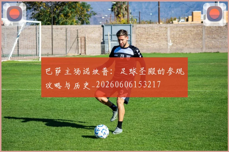 巴萨主场诺坎普：足球圣殿的参观攻略与历史_20260606153217