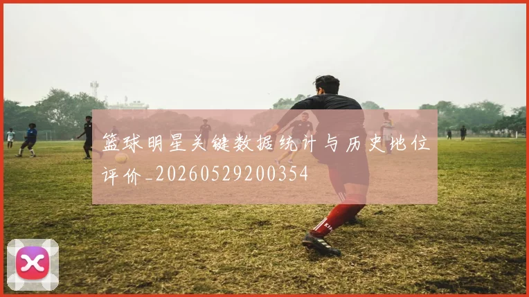 篮球明星关键数据统计与历史地位评价_20260529200354