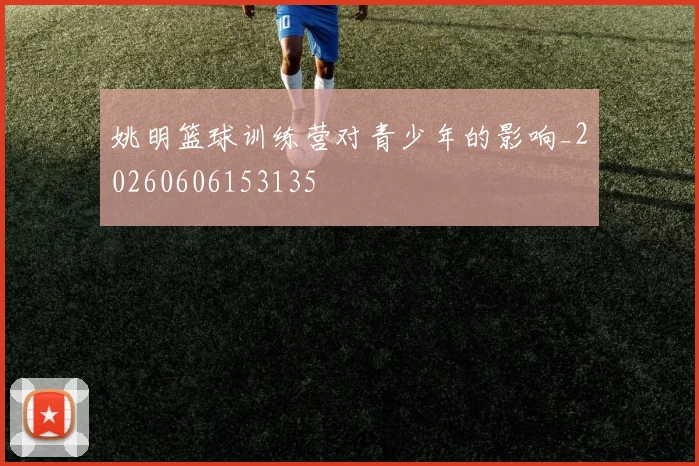 姚明篮球训练营对青少年的影响_20260606153135