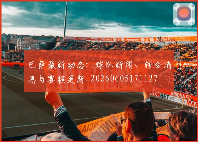 巴萨最新动态:球队新闻、转会消息与赛程更新_20260605171127